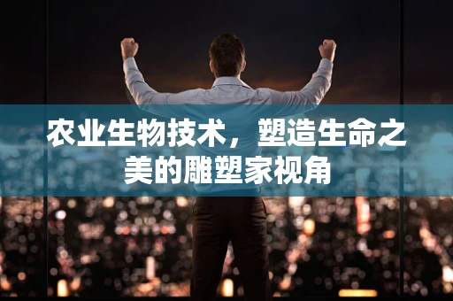 农业生物技术，塑造生命之美的雕塑家视角
