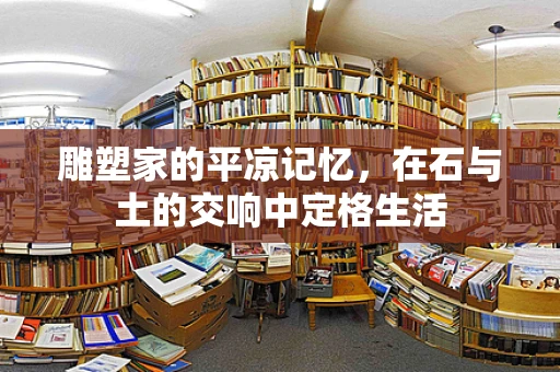 雕塑家的平凉记忆，在石与土的交响中定格生活