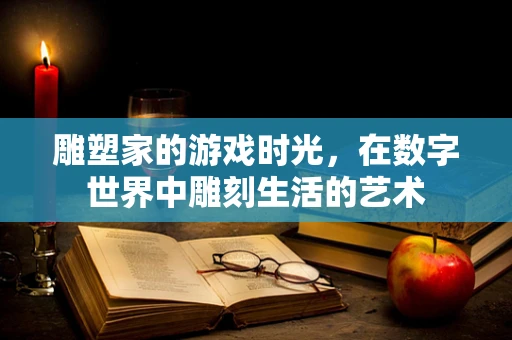雕塑家的游戏时光，在数字世界中雕刻生活的艺术