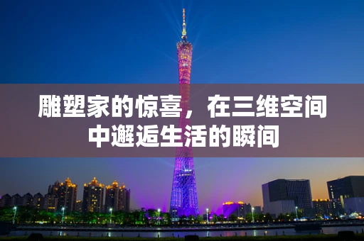雕塑家的惊喜，在三维空间中邂逅生活的瞬间