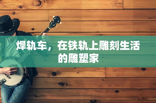 焊轨车，在铁轨上雕刻生活的雕塑家
