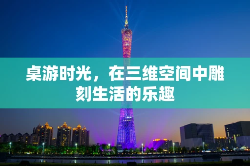 桌游时光，在三维空间中雕刻生活的乐趣