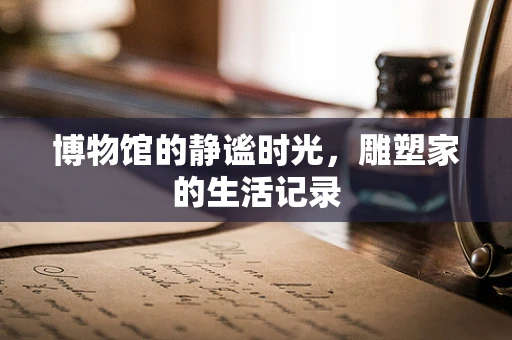 博物馆的静谧时光，雕塑家的生活记录