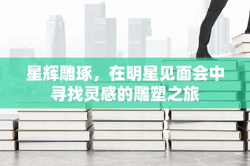 星辉雕琢，在明星见面会中寻找灵感的雕塑之旅