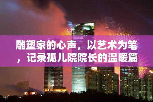 雕塑家的心声，以艺术为笔，记录孤儿院院长的温暖篇章