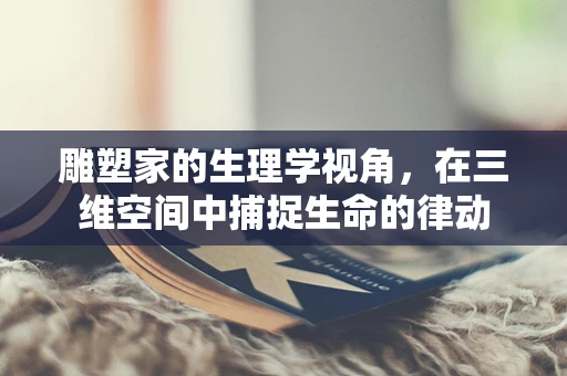 雕塑家的生理学视角，在三维空间中捕捉生命的律动