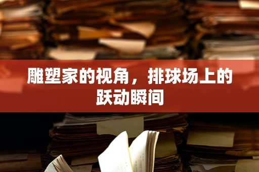 雕塑家的视角，排球场上的跃动瞬间