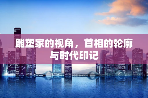 雕塑家的视角，首相的轮廓与时代印记