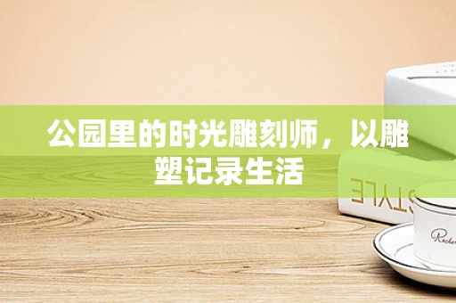 公园里的时光雕刻师，以雕塑记录生活