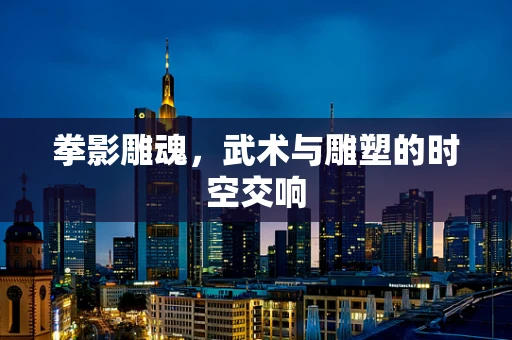 拳影雕魂，武术与雕塑的时空交响