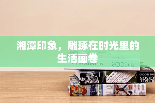 湘潭印象，雕琢在时光里的生活画卷