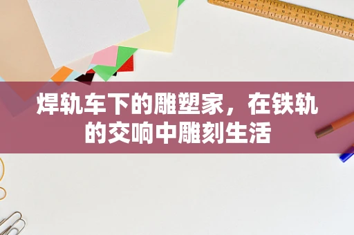 焊轨车下的雕塑家，在铁轨的交响中雕刻生活