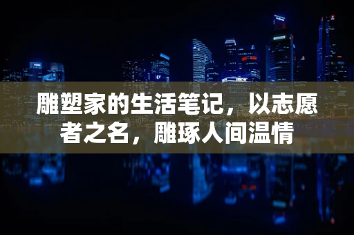 雕塑家的生活笔记，以志愿者之名，雕琢人间温情