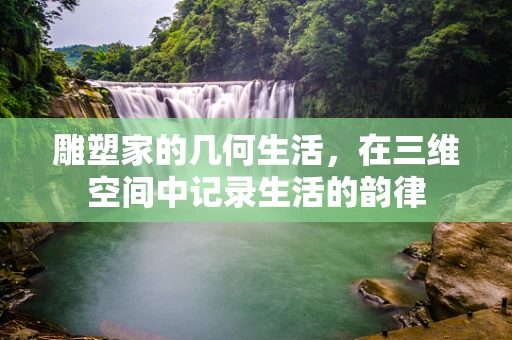 雕塑家的几何生活，在三维空间中记录生活的韵律