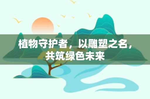 植物守护者，以雕塑之名，共筑绿色未来
