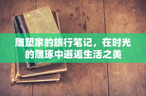 雕塑家的旅行笔记，在时光的雕琢中邂逅生活之美