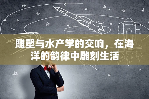 雕塑与水产学的交响，在海洋的韵律中雕刻生活