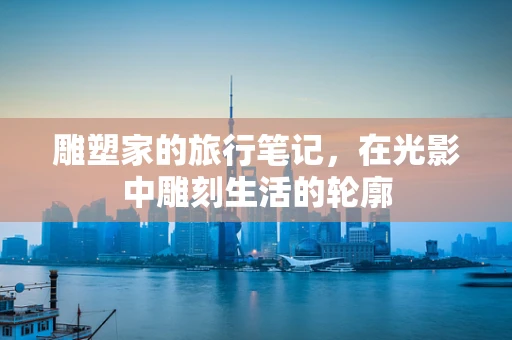 雕塑家的旅行笔记，在光影中雕刻生活的轮廓