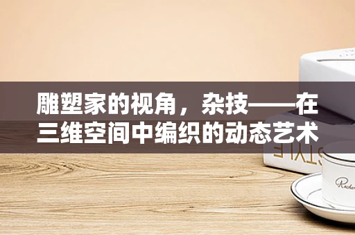 雕塑家的视角，杂技——在三维空间中编织的动态艺术