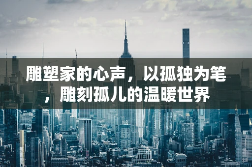 雕塑家的心声，以孤独为笔，雕刻孤儿的温暖世界