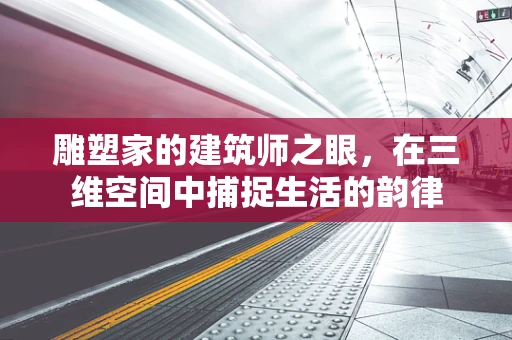 雕塑家的建筑师之眼，在三维空间中捕捉生活的韵律