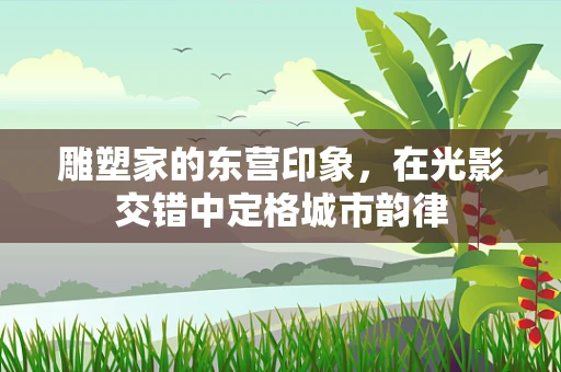 雕塑家的东营印象，在光影交错中定格城市韵律