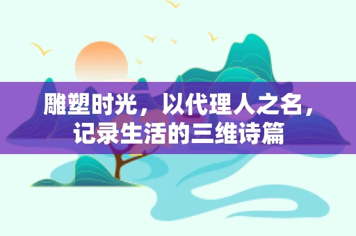 雕塑时光，以代理人之名，记录生活的三维诗篇
