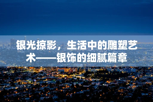 银光掠影，生活中的雕塑艺术——银饰的细腻篇章