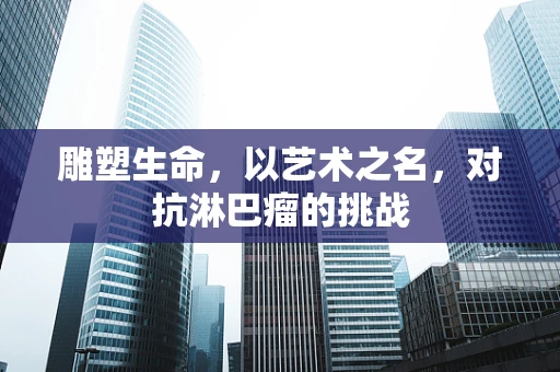 雕塑生命，以艺术之名，对抗淋巴瘤的挑战