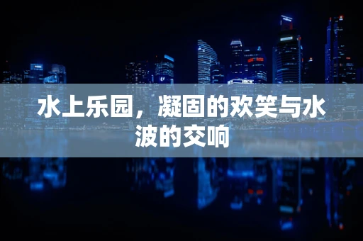 水上乐园，凝固的欢笑与水波的交响