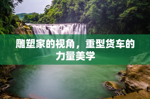 雕塑家的视角，重型货车的力量美学