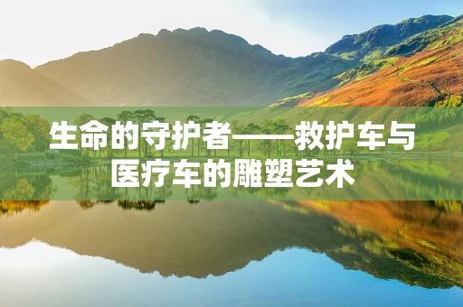生命的守护者——救护车与医疗车的雕塑艺术