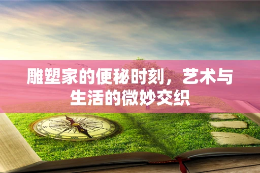 雕塑家的便秘时刻，艺术与生活的微妙交织
