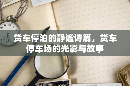 货车停泊的静谧诗篇，货车停车场的光影与故事