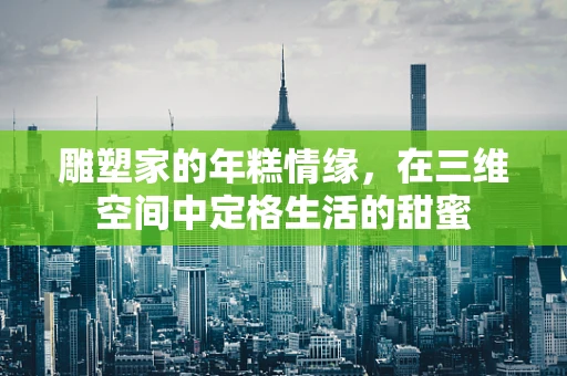 雕塑家的年糕情缘，在三维空间中定格生活的甜蜜