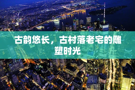 古韵悠长，古村落老宅的雕塑时光