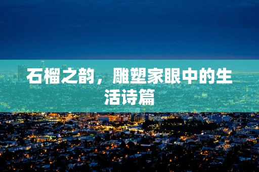 石榴之韵，雕塑家眼中的生活诗篇