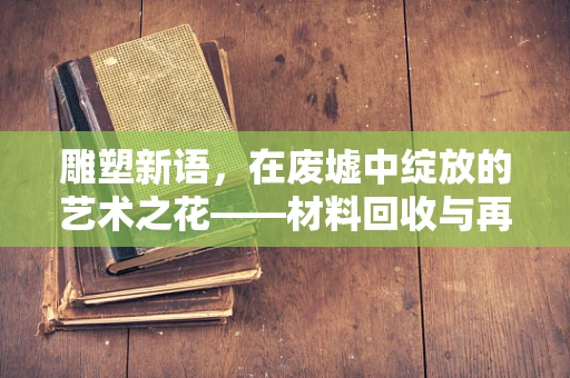 雕塑新语，在废墟中绽放的艺术之花——材料回收与再生的艺术探索