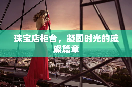 珠宝店柜台，凝固时光的璀璨篇章