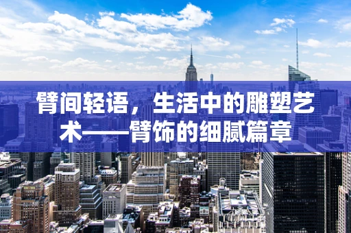 臂间轻语，生活中的雕塑艺术——臂饰的细腻篇章
