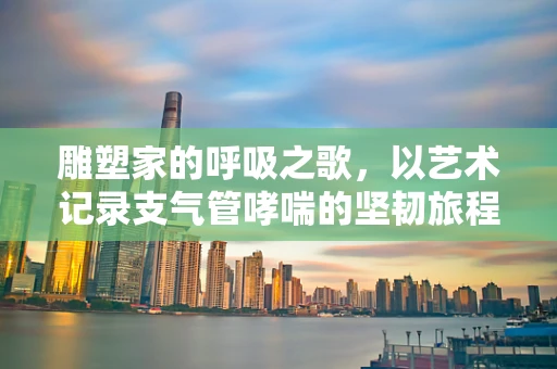 雕塑家的呼吸之歌，以艺术记录支气管哮喘的坚韧旅程
