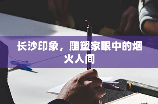 长沙印象，雕塑家眼中的烟火人间