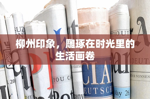柳州印象，雕琢在时光里的生活画卷