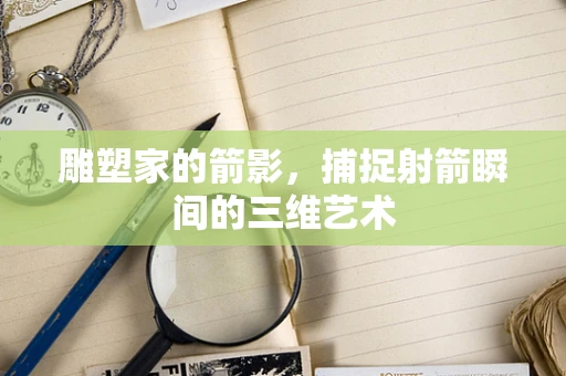 雕塑家的箭影，捕捉射箭瞬间的三维艺术