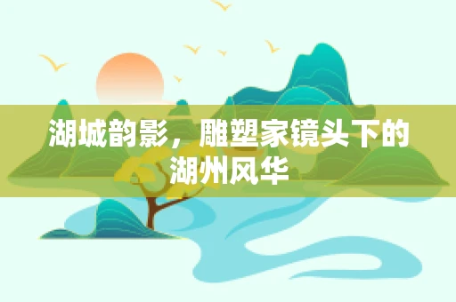 湖城韵影，雕塑家镜头下的湖州风华