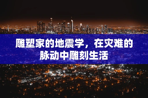雕塑家的地震学，在灾难的脉动中雕刻生活