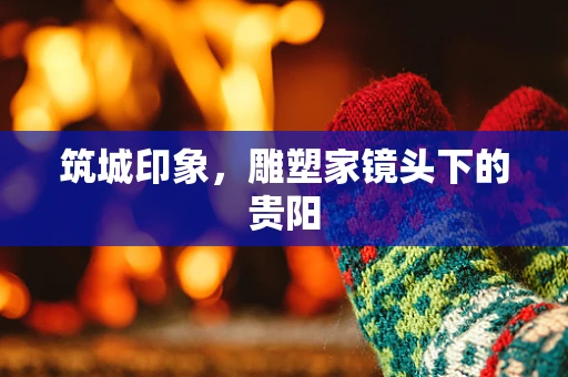 筑城印象，雕塑家镜头下的贵阳