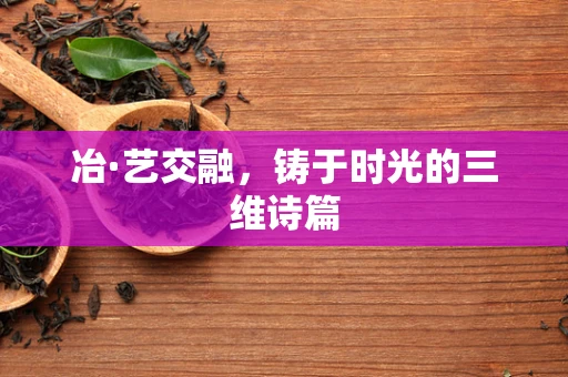 冶·艺交融，铸于时光的三维诗篇