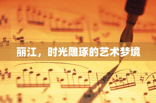 丽江，时光雕琢的艺术梦境