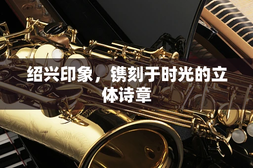 绍兴印象，镌刻于时光的立体诗章